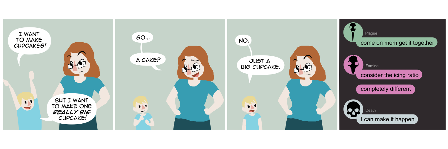 Apocalypse page one hundred three. Panel one: Death's son tells her 'I want to make cupcakes! But I want to make one Really big cupcake!' Panel two: Death condescendingly asks 'So... a cake?' Panel three: Her son stares up at her, disappointed. 'No. Just a big cupcake.' Panel four: We switch to a chat format like discord or facebook. Plague types 'Come on Mom get it together.' Famine says 'Consider the icing ratio. Completely different.' Death replies, 'I can make it happen.'    