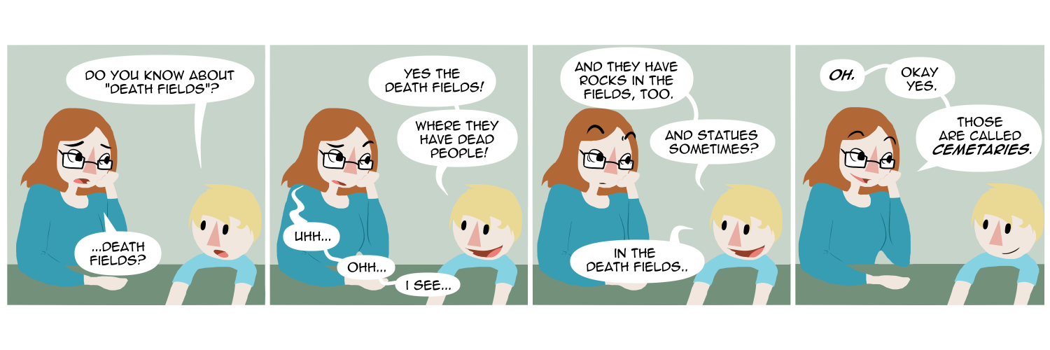 Apocalypse page one hundred eight. Panel one: Death and her toddler son are at the dining room table. He asks 'Do you know about death fields?' Death, surprised, says '...Death fields?' Panel two: The child is excited now. 'Yes the death fields! Where they have dead people!' Death herself is now puzzled, trying to guess. 'Uhh. Oh. I see?' she says. Panel three: Her son elaborates with 'And they have rocks in the fields too. And statues sometimes? In the death fields.' Panel four: Inspiration hits Death. 'Oh! Okay, yes,' she says. 'Those are called Cemeteriies.'    