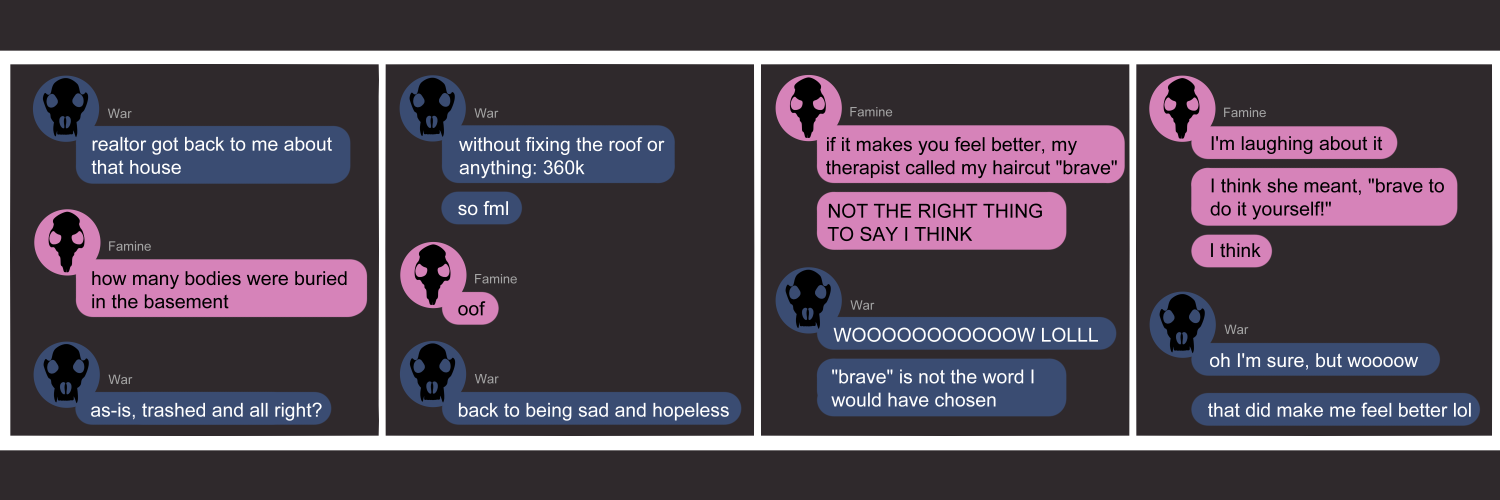 Apocalypse page one hundred nine. This is in a chat format like Facebook or Discord. Panel one: War(dark blue icon, wolf skull) opens the conversation with 'So the realtor got back to me about that house.' Famine (pink bubble, rat skull) pops in to ask 'How many bodies are buried in the basement?' War replies 'So as-is, trashed and all right?' Panel two: War continues, 'Without fixing the roof or anything: 360k. So FML.' Famine sympathizes with 'Oof.' War says 'Back to being sad and hopeless.' Panel three: Famine says, 'If it makes you feel better, my therapist called my haircut BRAVE. Not the right thing to say I think!!' War replies 'WOOOW LOL. Brave is not the word I would have chosen.' Panel four: Famine says 'I'm laughing about it. I think she meant How brave to do it yourself!... I think.' War soothes with 'Oh I'm sure, but wooow. That did make me feel better lol'         