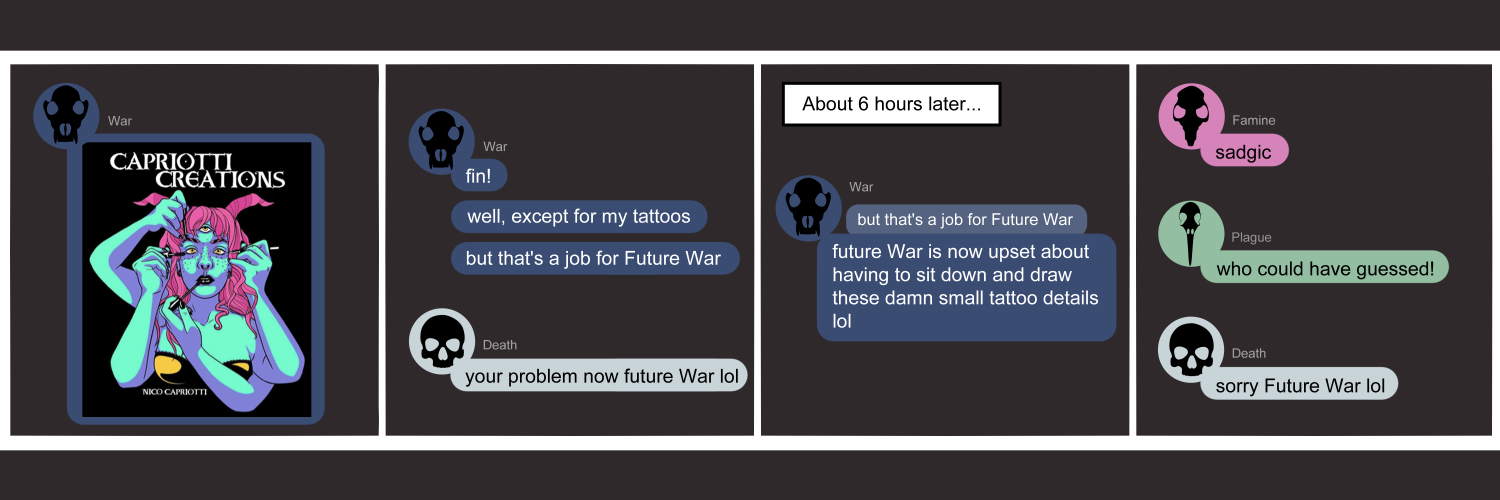 Apocalypse page one hundred ten. This is in a chat format like Facebook or Discord. Panel one: War (dark blue bubble, wolf skull) posts a brightly colored image of a woman with four arms, three eyes, and two horns. Each arm is doing a different sort of make up: eyebrows, eyeliner, mascara, lipstick. Panel two: War says 'Fin! Well, except for my tattoos. But that's a job for Future War.' Death (light blue bubble, human skull) agrees 'Your problem now Future War lol'. Panel three: A narration box sets the scene at 6 hours later. War replies to her message 'that's a job for Future War' with 'Future War is now upset about having to sit down and draw these damn small tattoo details lol'. Panel four: Famine (pink bubble, rat skull) appears with 'Sadgic.' Plague (green bubble, bird skull) chimes in who could have guessed!' Death returns with the only sympathy, saying 'Sorry Furure War.'       