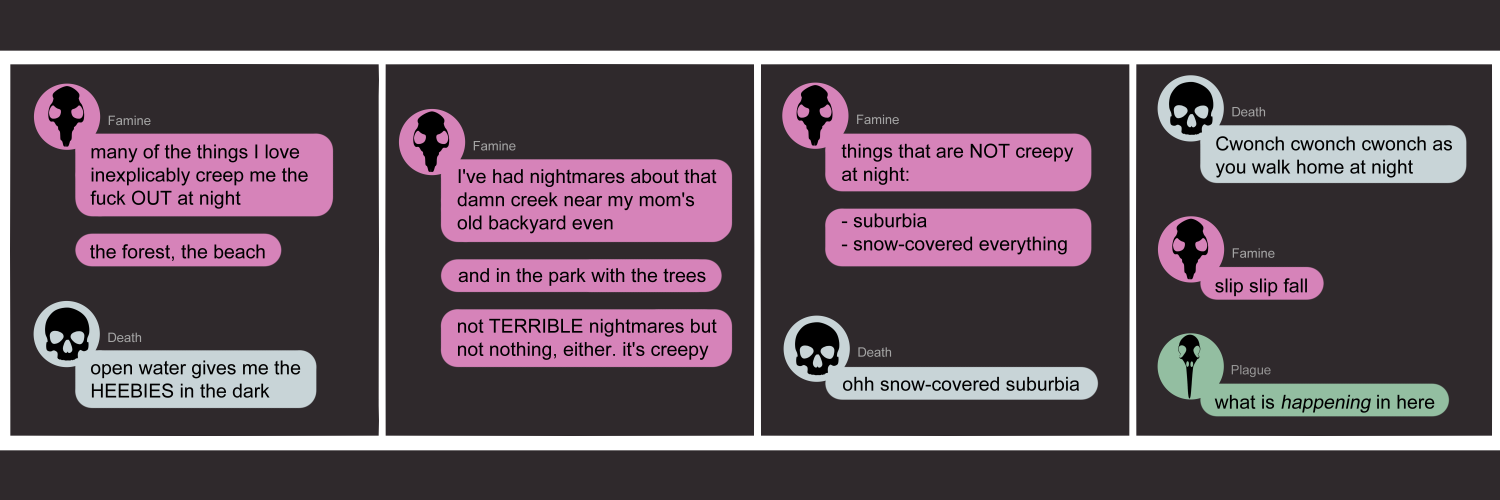 Apocalypse page one hundred twelve. This is in a chat format like Facebook or Discord. Panel one: Famine (pink icon with a black rat skull) opent the conversation with 'Many of the things I love inexplicably creep me the fuck OUT at night. The forest, the beach...' Death (blue icon with a black human skull) adds 'Open water gives me the HEEBIES in the dark.' Panel two: Famine returns with 'I've had nightmares about that damn creek near my mom's old backyard even. And in the park with the trees. Not TERRIBLE nightmares but not nothing, either. It's creepy.' Panel three: Famine continues, 'Things that are not creepy at night. Surburbia, snow-covered everything.' Death returns to say 'Ohh snow covered suburbia!' Panel four: Death continues 'Cwonch cwonch cwonch as you walk home at night.' Famine adds 'Slip slip fall' Plague (green bubble, bird skull) appears bewildered to ask 'What is HAPPENING in here??'          