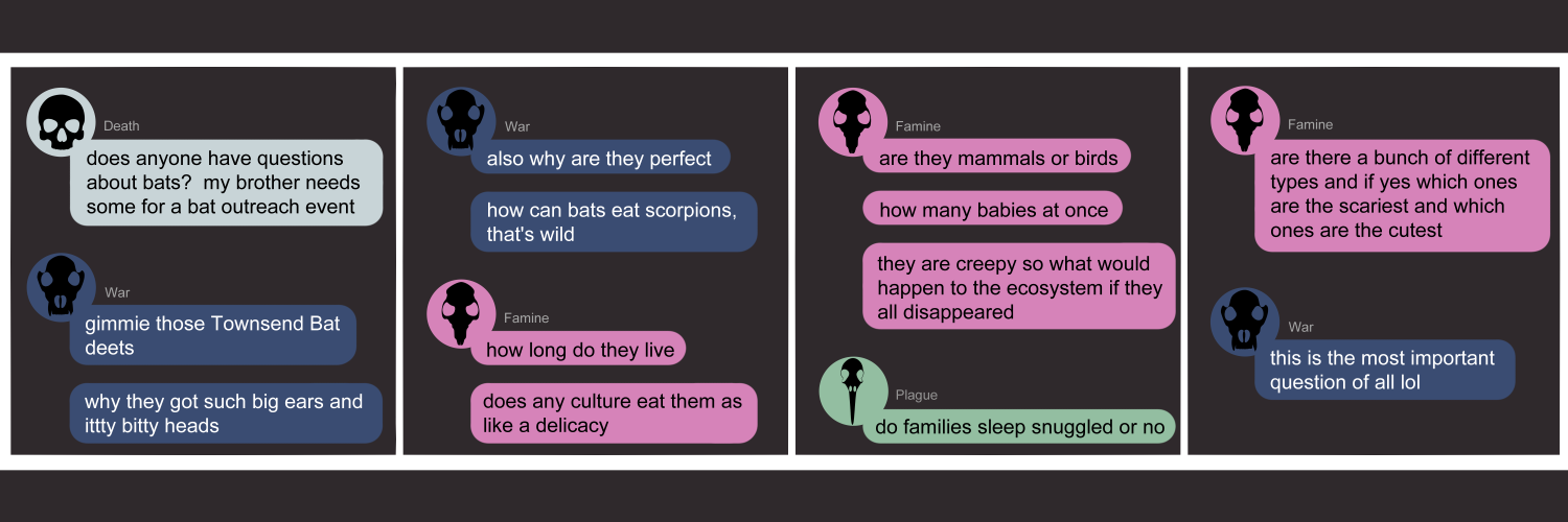 Apocalypse page one hundred twenty five. This is in a chat format like Facebook or Discord. Panel one: Death (light blue bubble, black human skull) begins the conversation. She says 'Does anyone have questions about bats? My brother needs some examples for a bat outreach event.' War immediately replies (dark blue bubble, black wolf skull) with 'Gimmie those Townsend Bat deets. Why they got such big ears and itty bitty heads.' Panel two: War continues 'Also why are they perfect. How can bats eat scorpions, that's wild.' Famine (pink bubble, black rat skull) asks 'How long do they live? Does any culture eat them as like a delicacy?' Panel three: Famine continues 'Are they mammals or birds? How many babies at once? They are creepy so what would happen to the ecosystem if they all disappeared?' Plague (pale green bubble, black bird skull) chimes in with 'Do families sleep snuggled or no.' Panel four: Famine picks back up with Are there a bunch of different types and if yes which ones are the scariest and which ones are the cutest?' War returns with 'This is the most important question of all lol'      