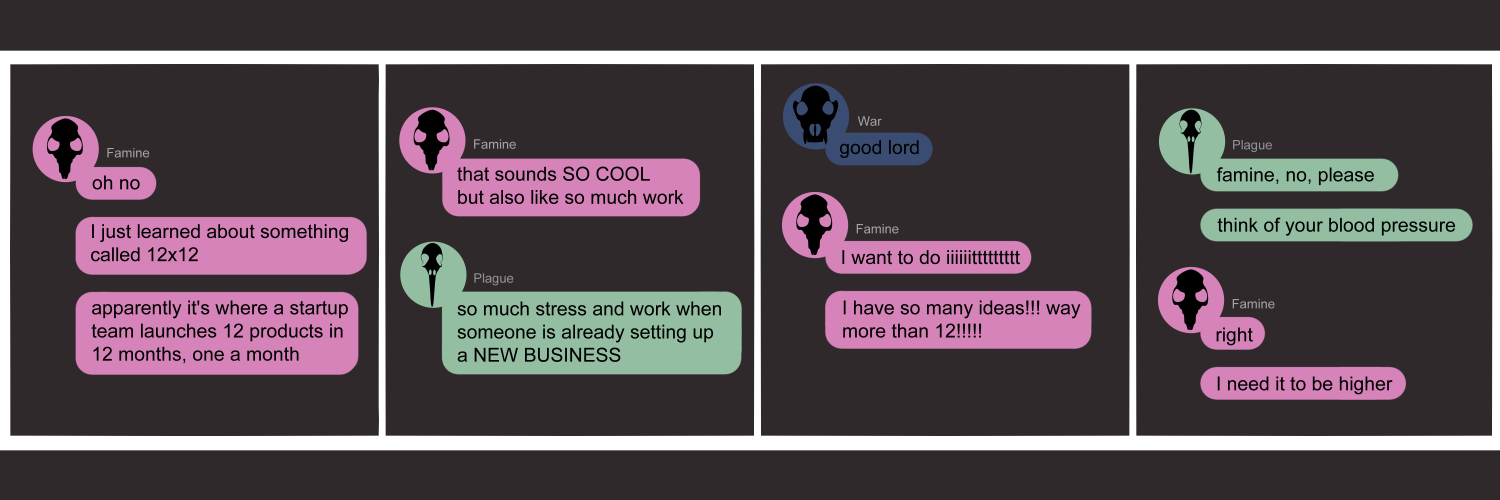 Apocalypse page one hundred twenty six.  This is in a chat format like Facebook or Discord. Panel one: Famine (pink bubble, black rat skull) says 'Oh no. I just learned about something called 12x12. Apparently it's where a startup team launches 12 products in 12 months, one a month.' Panel two: Famine continues to say 'That sounds so cool but also like so much work!' Plague (green bubble, black bird skull) agrees with 'So much stress and work when someone is already setting up a new business!' Panel three: War (dark blue bubble, black wolf skull) chimes in with a dismayed 'Good lord'. Famine whines 'I want to do itttt. I have so many ideas!!! Way more than twelve!!' Panel four: Plague begs 'Famine, no, please. Think of your blood pressure.' Famine shoots back 'Right. I need it to be higher.'         