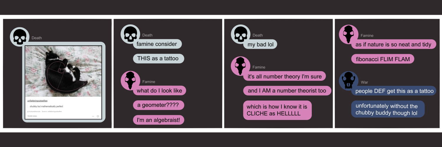 Apocalypse page one hundred thirty. This is in a chat format like Facebook or Discord. Panel one: Death (human skull, light blue icon) sends a photo of a fat black & white cat curled up. Someone has overlaid the fibonacci sequence spiral which matches perfectly. Panel two: Death suggests 'Famine consider. THIS as a tattoo.' Famine (black rat skull, pink icon) snaps back 'What do I look like? A geometer??? I'm an algabraist!' Panel three: Death replies 'my bad lol.' Famine isn't done though. She continues 'It's all number theory I'm sure. And ai AM a number theorist too. WHich is how I know it's Cliche as HELLL.' Panel four: Famine ends on 'As if nature is so neat and tidy! Fibonacci FLIM FLAM.' War (dark blue icon with black wolf skull) appears as the resident tattoo artist to say 'People def get this as a tattoo. Unfortunately without the chubby buddy though lol.'          