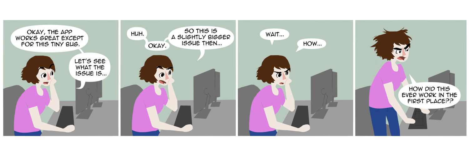 Apocalypse page one hundred thirty three. Panel one: Famine sits at her computer desk, resting her chin in one hand. She muses to herself. 'Okay, the app works great except for this tiny bug. Lets see what the issue is...' Panel two: One eyebrow goes up. 'Huh. Okay. So this is a slightly bigger issue then...' Panel three: She frowns, confused. 'Wait... How...?' Panel four: Famine leaps up, hair frazzled Ghibli style with emotion. 'How did this ever work in the first place??'            