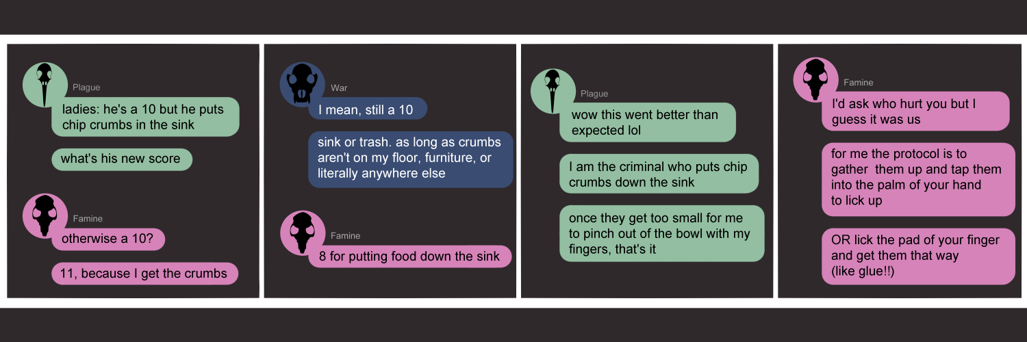 Apocalypse page one hundred thirty four. This is in a chat format like Facebook or Discord. Panel one:  Plague (green bubble, black bird skull) opens the chat. 'Ladies, he's a 10 but he puts chip crumbs down the sink. What's his new score?' Famine (pink bubble, black rat skull) says 'Otherwise a 10? An 11, because now I get the crumbs.' Panel two: War arrives (dark blue bubble, black wolf skull) to say 'I mean, still a 10. Sink or trash. As long as crumbs aren't on my floor, furniture, or literally anywhere else lol'. Famine has reconsidered and says '8 for putting food down the sink.' Panel three: Plague says 'Wow this went better than expected lol. I am the criminal who puts chip crumbs down the sink. Once they get too small for me to pinch out of the bowl with my fingers, that's it.' Panel four: Famine wraps things up with 'I'd ask who hurt you but I guess it was us! For me the protocol is to gather them up and tap them into the palm of your hand to lick up. OR lick the pad of your finger and get them that way (like glue!!)'          