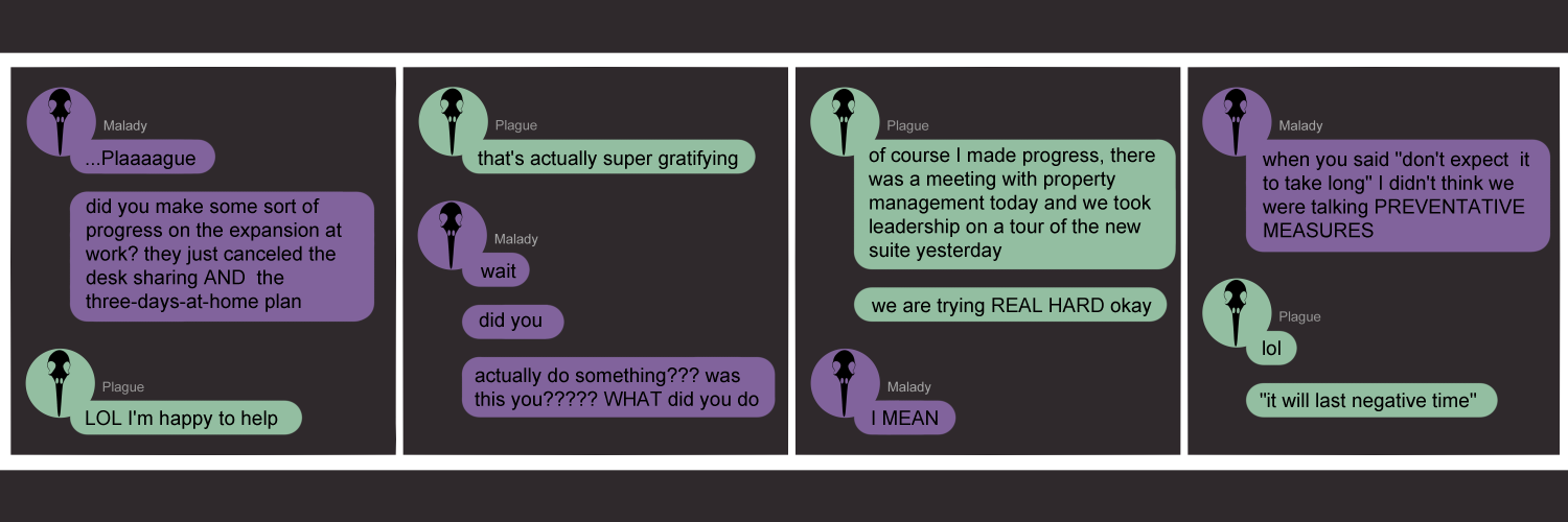 Apocalypse page one hundred forty. This is in a chat format like Facebook or Discord. Panel one: Malady (purple bubble, black bird skull icon) starts off asking '...Plague... Did you make some sort of progress on the expansion at work? They just canceled the desk sharing AND the three-days-at-home plan.' Plague (light green bubble, also with a black bird skull icon) replies 'LOL I'm happy to help.' Panel two: Plague continues 'Thats actually super gratifying.' Malady says 'Wait. Did you. Actually do something?? Was this you?? WHAT did you do??' Panel three: Plague says 'Of course I made progress, there was a meeting with property management today and we took leadership on a tour of the new suite yesterday.' Malady squeaks (via text) 'I MEAN.' Panel four: 'When you said 'Don't expect it to take long' I didn't think we were talking PREVENTATIVE MEASURES!' Plague finishes the chat with 'Lol. I should have said 'It will last negative time.'       