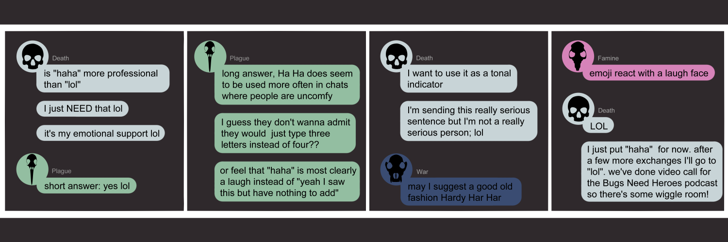 Apocalypse page one hundred forty four. This is in a chat format like Facebook or Discord. Panel one: Death (light blue bubble, bkacl human skull icon) enters the chat seeking advice. She asks 'Is Haha more professional than Lol? I just NEED that lol. It's my emotional support lol.' Plague (green bubble, black bird skull icon) says 'Short answer, yes lol' Panel two: Plague continues with 'Long answer, Haha does seem to be used more often in chats where people are uncomfy. I guess they don't want to admit they would just type three letters instead of four? Or feeh that Haha is most clearly a laugh instead of Yeah I saw this but have nothing to add.' Panel three: Death returns to say 'I want to use it as a tonal indicator. I'm sending this really serious message but I am not a serious person; lol'. War (dark blue bubble, black wolf skull) offers up 'May I suggest a good ol fashioned Hardy Har Har'. Panel four: Famine (pink bubble, black rat skull) suggests 'Emoji react with a laugh face'. Death immediately sends 'LOL,' then continues with 'I just put Haha for now. After a few more exchanges I'll go to Lol. We've done video calls for the Bugs Need Heroes podcast so there's some wiggle room!'    