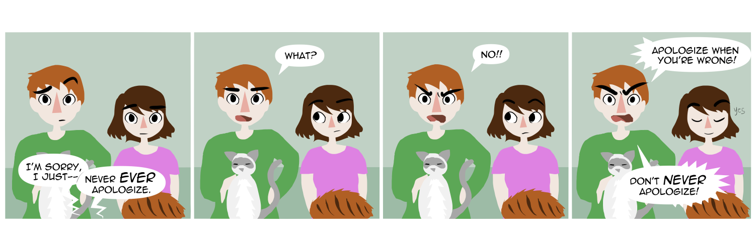 Apocalypse page one hundred forty five. Panel one: Famine and Feast sit on their couch, watching TV with cats in their laps. An off screen conversation from the TV has someone apologizing but gets cut off by another actor saying 'Never EVER apologize.' Panel two: Feast looks confused and a little angry. 'What??' Panel three: He is now, definitely, angry. 'No!!' he shouts. Panel four: Still shouting at the TV he cries 'Apologize when you're wrong!! Don't NEVER apologize!' Famine beside him nods along, calm and proud.    