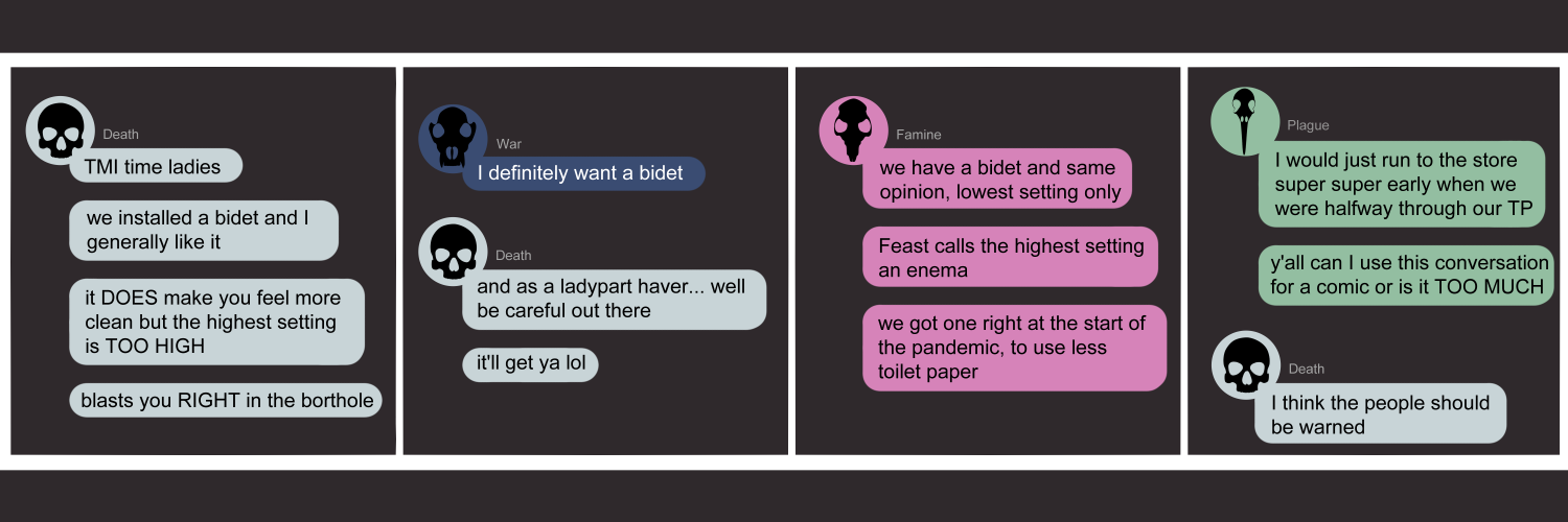 Apocalypse page one hundred forty seven. This is in a chat format like Facebook or Discord. Panel one: Death (light blue bubble, black human skull icon) pops into the group chat. She says 'TMI time ladies. We installed a bidet and I generally like it. It doe smake you feel more clean but the highest setting is TOO HIGH. Blasts you RIGHT in the 'borthole'.' Panel two: War (dark blue bubble, black wolf skull icon) comments 'I definitely want a bidet.' Death resumes 'And as a ladypart haver.... It'll get ya lol'. Panel three: Famine (pink bubble, black rat skull icon) arrives. 'We have a bidet and same opinion, lowest setting only. Feast calls the highest setting an enema lol. We got one right at the start of the pandemic, to use less toilet paper.' Panel four: Plague (light green bubble, black bird skull icon) joins late. 'I would just run to the store super super early when we were halfway through our TP. ...y'all can I use this conversation for a comic or is it TOO MUCH?' Death returns with 'I think the people should be warned!'   