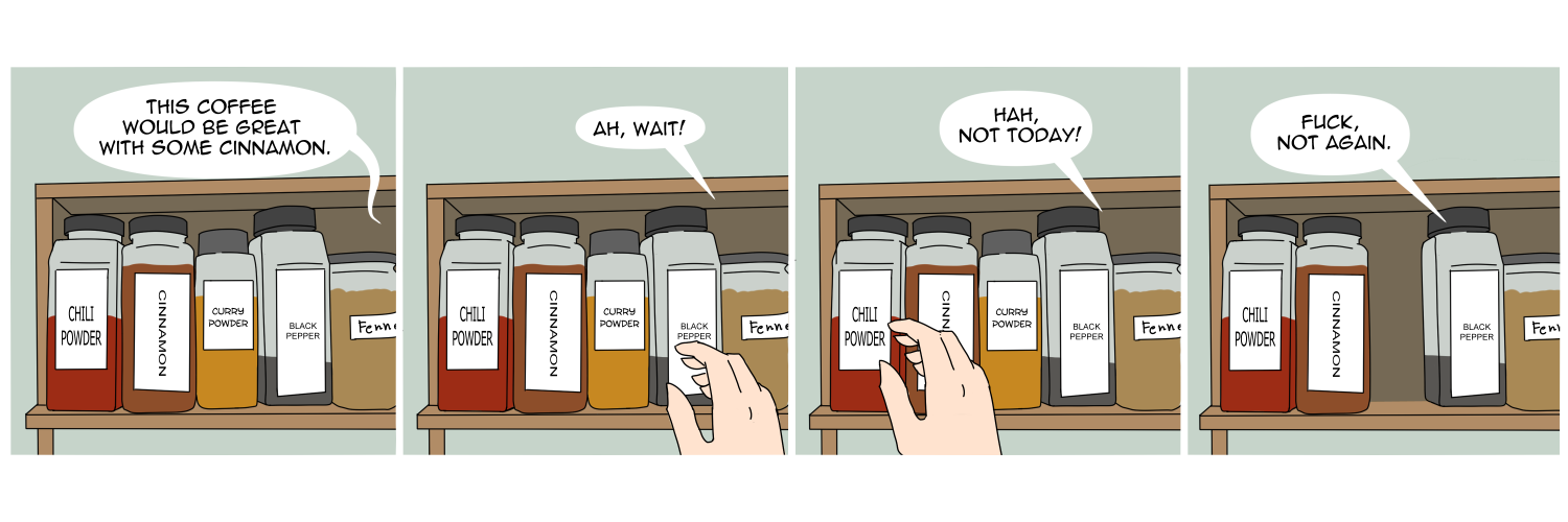 Apocalypse page one hundred forty eight. Panel one: We see a spice rack, lined with tall containers labeled (in order) Chili Powder, Cinnamon, Curry Powder, Black Pepper, and Fennel. From off-screen Famine says 'This coffee would be great with some cinnamon.' Panel two: Famine's hand appears, hovering over Black Pepper. 'Ah! Wait!' Panel three: Her hand hovers over Chili Powder. 'Hah, not today!' Panel four: Her hand is gone, and so is the curry powder, just one over from Cinnamon. From off screen Famine grumbles 'Fuck, not again.'    