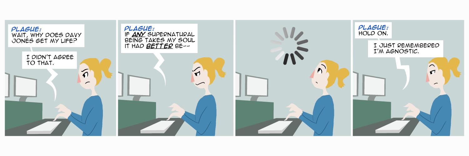 Apocalypse page fifteen. Plague sits at a computer as we read her responses in boxes. Panel one: Wait, why does Davy Jones get my life? I didn't agree to that. Panel two: If ANY supernatural being gets my soul, it had BETTER be-- Panel three: She looks up, realizing something. Panel four: Hold on. I just remembered I'm agnostic.