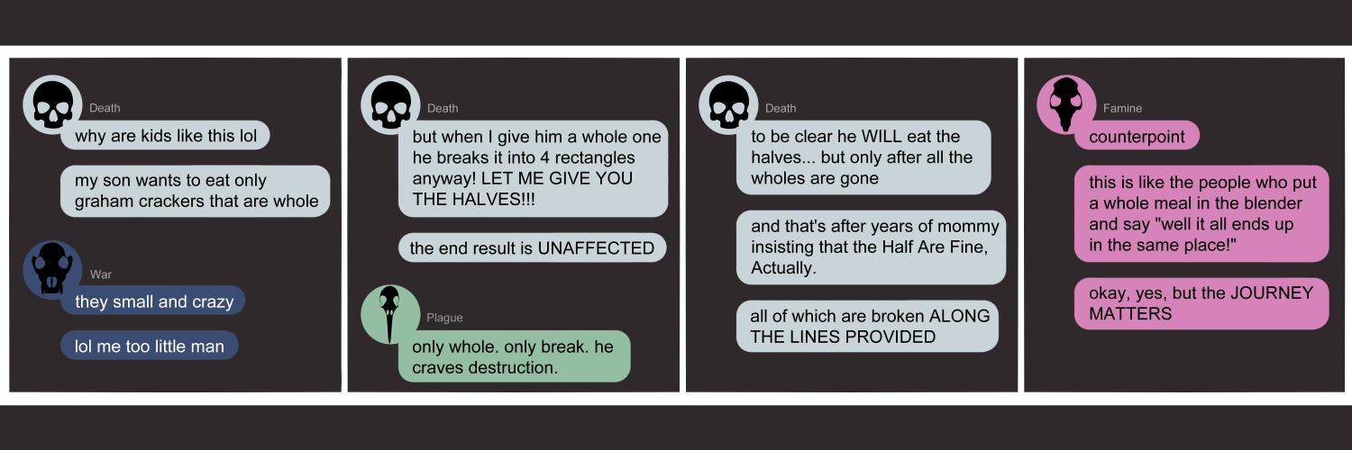 Apocalypse page one hundred fifty. This is in a chat format like Facebook or Discord. Panel one: Death (light blue bubble, black human skull icon) opens by asking 'Why are kids like this lol. My son wants to eat only graham crackers that are whole!' War (dark blue bubble, black wolf skull icon) replies 'They small and crazy. Lol me too little man.' Panel two: Death continues with 'But when I give him a whole one he breaks it into 4 rectangles anyway! Let me give you the halves!! The end result is UNAFFECTED.' Plague arrives to quip 'Only whole. Only break. He craves destruction.' Panel three: Death pauses her venting to say 'To be clear he will eat the halves... but only after all the whole pieces are gone. And that's after years of mommt (me) insisting that the Half Are Fine, Actually. All of which... are broken ALONG the LINES.' Panel four: Famine (pink bubble, black rat skull icon) appears to say 'Counterpoint. This is like people who put a whole meal in a blender and say WELL it all ends up in the same place! Okay, yes, but the journey matters!!'      