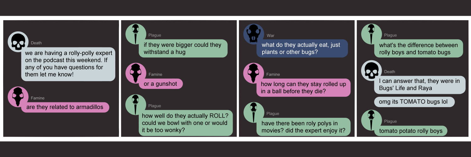 Apocalypse page one hundred seventy three. This is in a chat format, like Facebook of Discord. Panel one: Death (light blue bubble, black human skull) says 'We are having a rolly-polly expert on the podcast this weekend. If any of you have questions for them let me know!' Famine (bright pink bubble, black rat skull) immediately asks 'Are they related to armadillos?' Panel two: Plague (light green bubble, black bird skull) pops in with 'If they were bigger could they withstand a hug?' Famine adds 'Or a gunshot?' Plague says 'How well do they actually roll? Could we bowl with one or would it be took wonky?' Panel three: War (dark blue bubble, black wolf skull) asks 'What do they actually eat, plants or other bugs?' Famine continues with 'How long can they stay rolled up until they die?' Plague asks 'Have there been roly polys in movies? Did the expert enjoy it?' Panel four: Plague continues 'What's the difference between rolly boys and tomato bugs?' Death returns to say 'I can answer that, they were in Bugs Life and Raya. omg and it's POTATO bugs lol'. Plague vaguley says 'Tomato potato rolly boys'.    