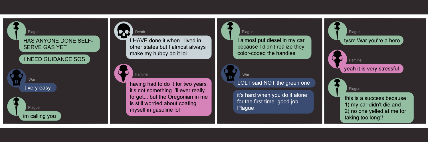 Apocalypse page one hundred seventy seven. This is in a chat format like Facebook or Discord. Panel one: Plague (light green bubble, black bird skull icon) shouts in all capital letters 'Have anyone done self-serve gas yet? I need guidance SOS!' War (dark blue bubble, black wolf skull icon) casually says 'it very easy.' Plague immediately responds 'I'm calling you.' The call must happen off screen, because the next thing shown is Death in the next panel. Panel two: Death (light blue bubble, black human skull icon) pipes up 'I HAVE done it when I lived in other states, but I almost always make my husband do it lol.' Famine (light pink bubble, black rat skull) adds 'having had to do it for two years it's not something I'll ever really forget... but the Oregonian in me is still worried about coating myself in gasoline lol.' Panel three: Plague returns to report 'I almost put diesel in my car because I didn't realize they color-coded the handles.' War says 'LOL I said NOT the green one! It's hard when you do it alone for the first time. Good job Plague.' Panel four: Plague responds 'tysm War you're a hero.' Famine agrees 'Yeah it is very stressful.' Plague wraps things up by saying 'This was a success because 1) my car did not die and 2) no one yelled at me for taking too long!'    
