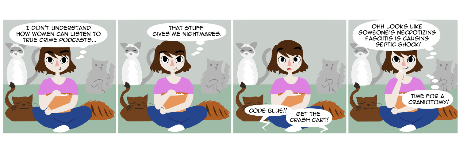 Apocalypse page one hundred seventy nine. Panel one: Famine, and all four of the household cats, sit on the couch she normally shares with Feast. She holds a bowl of popcorn in her lap while gazing at the off-screen TV. She thinks to herself 'I don't understand how women can listen to true crime podcasts...' Panel two: Her thoughts continue 'That stuff gives me nightmares.' Panel three: From the off-screen TV comes bubbles shouting 'Code blue!! Get the crash cart!!!' Panel four: Famine hunches down, shoveling more popcorn into her mouth. 'Ooooh,' she thinks. 'Looks like someone's necrotizing fasciitis is causing septic shock! Time for a craniotomy!!'  