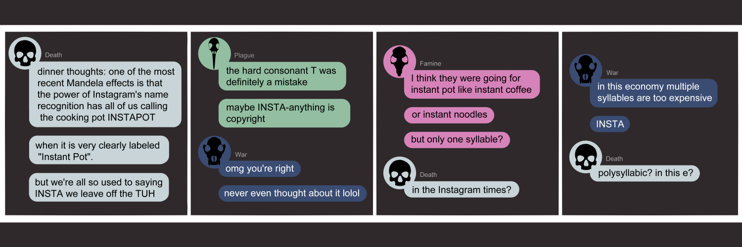 Apocalypse page one hundred ninety. This is in a chat format like Facebook or Discord. Panel one: Death (light blue bubble, black human skull icon) begins. 'Dinner thoughts: one of the most recent Mandela effects is that the power of Instagram's name recognition has all of us calling the cooking pot INSTAPOT. When it is very clearly labeled Instant Pot. But we're all so used to saying INSTA that we leave off the TUH.' Panel two: Plague (light green bubble, black bird skull) replies 'The hard consonant T was definitely a mistake. Maybe insta-anything is copyright.' War (dark blue bubble, black wolf skull) pops in with 'Omg you're right. Never even thought about it lolol'. Panel three: Famine (pink bubble, black rat skull) suggests 'I think they were going for instant pot like instant coffee. Or instant noodles. But only one syllable?' Death returns with 'In the Instagram times?' Panel four: War quips 'In this economy multiple syllables is too expensive. INSTA.' Death closes us out with 'Pollysyllabic? In this E?'    