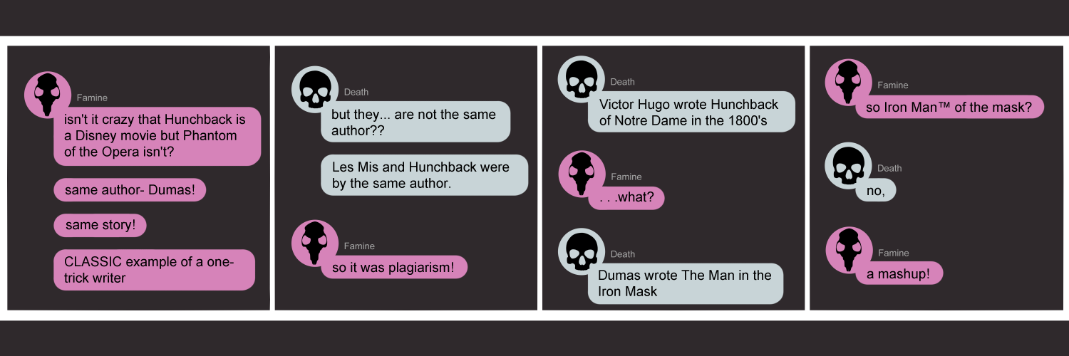 Apocalypse page twenty two. This is in a chat format like facebook or discord. Panel one: Famine types 'Isn't it nuts that Hunchback is a Disney movie but Phantom of the Opera isn't? Same authot-- Dumas! Same story!! Classic example of a one-trick writer...' Panel two: Death types 'They are... not the same author? Les Mis and Hunchback are the same author.' Famine replies 'So it was plagarism!' Panel three: Death types 'Victor Hugo wrote Hunchback in the 1800's.' Famine, stunned, replies 'what.' Panel four: Death types 'Dumas wrote Man in the Iron Mask.' Famine types 'So... Iron man of the Opera?' Death, distressed, types 'No--' Famine has an epiphany and types 'A mash-up!' 