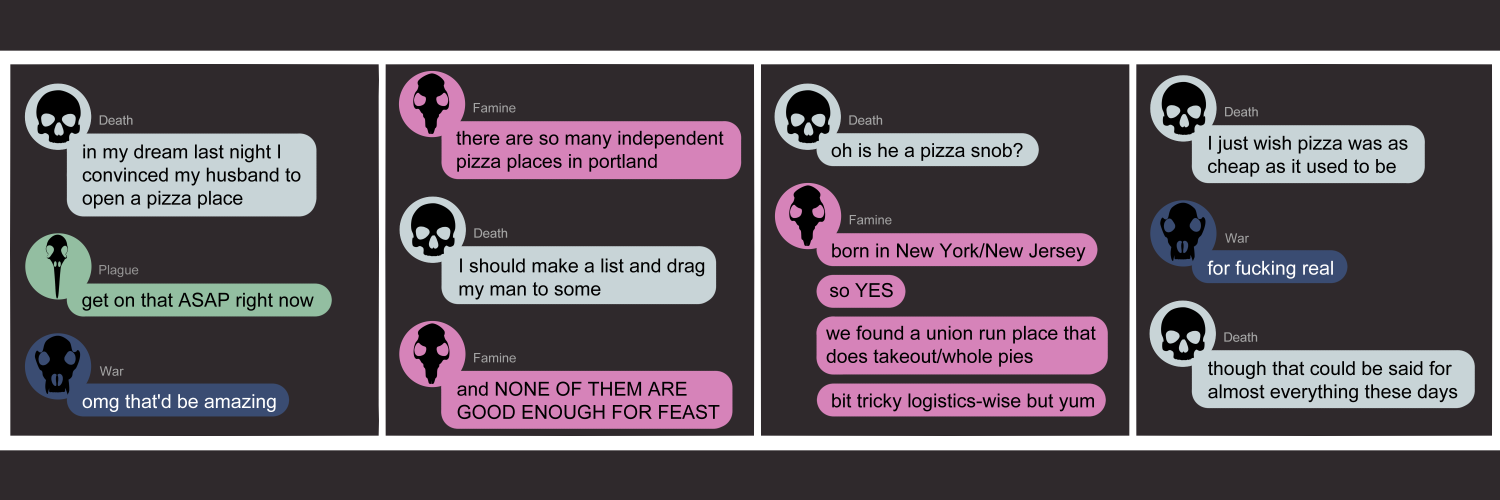 Apocalypse page two hundred twenty five. This is a chat format like facebook or discord. Panel one: Death (light blue bubble, black human skull) opens with 'In my dream last night I convinced my husband to open a pizza place.' Plague (green bubble, black bird skull) says 'Get on that rASAP right now.' War (dark blue bubble, black wolf skull) chimes in with 'Omg that'd be amazing.' Panel two: Famine (pink bubble, black rat skull) 'says 'There are so many independent pizza places in Portland.' Death replies 'I should make a list and drag my man to some.' Famine adds 'And NONE of them are good enough for FEAST!!' Panel three: Death asks 'Oh is he a pizza snob?' Famine replies 'Born in New York/New Jersey. So YES. We found a union run place that does takeout/whole pies. A bit tricky logistics wise but yum.' Panel four: Death sighs I just wish pizza was as cheap as it used to be.' War reappears with 'For fucking real.' Death ends the chat with 'Though that could be said for almost everything these days.'     