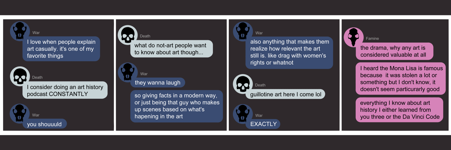 Apocalypse page two hundred thirty four. This is a chat format like Facebook or Discord. Panel one: War (dark blue bubble, black wolf skull) opens as if continuing another conversation, rather than starting a new one. 'I love when people explain art casually. It's one of my favorite things.' Death (light blue bubble, black human skull) answers 'I consider going an art history podcast CONSTANTLY.' War sighs 'You shouuuuld.' Panel two: Death asks 'What do not-art people want to know about art though...' War says 'They wanna laugh. So giving facts in an entertaining way. Or just being that guy who makes up scenes based on what's happening in the art.' Panel three: War continues 'Also anything that makes them realize how revelant the art still is. Like drag with women's rights or whatnot.' Death laughs 'Guillotine art here I come lol.' War agrees 'EXACTLY.' Panel four: Famine (pink bubble, black rat skull) appears to say what she'd like. 'The drama, why any art is considered valuable at all. I heard the Mona Lisa if famous because it was stolen a lot or something but I don't know, it doesn't seem particurarly good. Everything I know about art history I either learned from you three or Da Vinci Code.'      