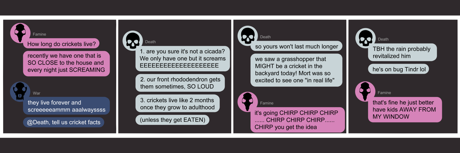 Apocalypse page two hundred thirty six. This is in chat format like Discord or Messenger. Panel one: Famine (pink bubble, black rat skull) starts us with 'How long do crickets live? Recently we have one that is SO CLOSE to the house and every night just SCREAMING.' War (dark blue bubble, black wolf skull) answers sarcastically 'They live forever and screeeeaaammmm alwayyyyyss. Death tell us cricket facts!' Panel two: Death (light blue bubble, black human skull) pops in. 'One, are you sure it's not a cicada? We only have one but it screams EEEEEEEE. Two, our front rhododendron gets them sometimes, SO LOUD. Three, crickets live like 2 months once they gro to adulthood. Unless the get EATEN.' Panel three: Death continues. 'So yours won't last much longer. We saw a grasshopper that MIGHT be a cricket in the backyard today! Mort was so excited to see one 'in real life'. Famine returns to say 'It's going chirp chirp chirp ... chirp chirp chirp... chirp you get the idea lol'. Panel four: Death says 'TBH the rain probably revitalized him. He's on bug Tinder lol. Famine says 'That's fine he just better have kids AWAY from my WINDOW.'      