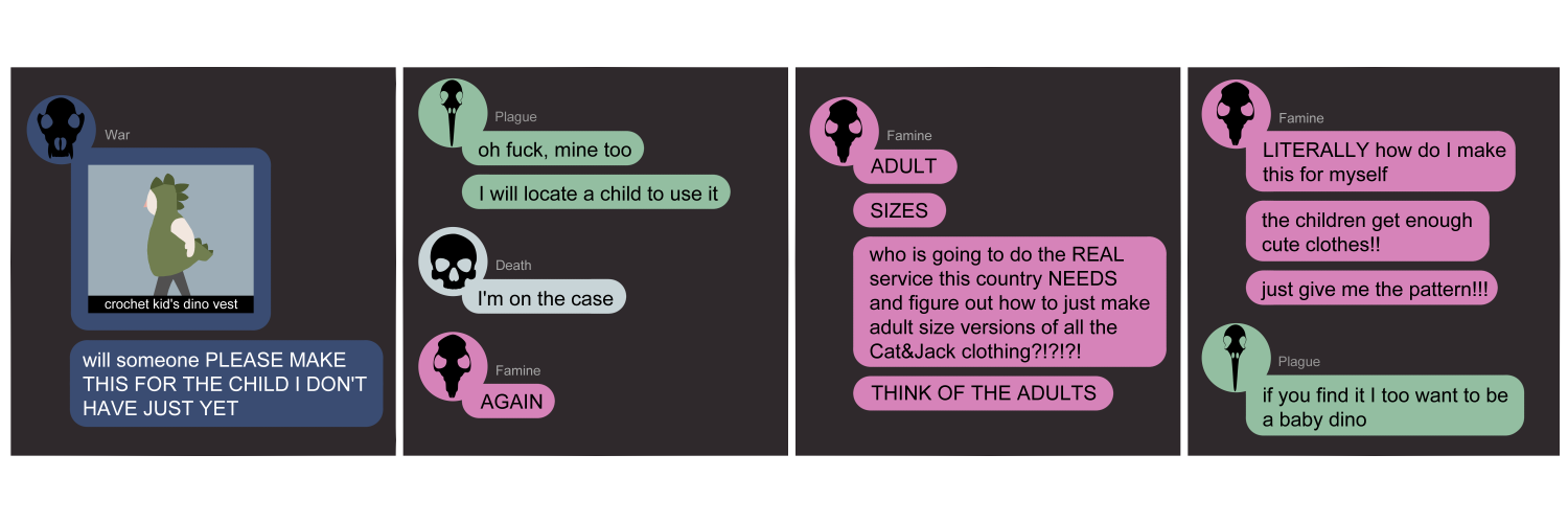 Apocalypse page two hundred forty one. This is in a chat format like Messenger or Discord. Panel one: War (dark blue bubble, black wolf skull icon) posts an image of a toddler in a dinosaur hoodie made of crochet. Little spikes go down the back and form a tail. Under that message she says 'Will someone PLEASE make this for the child I don't have just yet!!' Panel two: Plague (light green bubble, black bird skull icon) says 'Oh fuck, me too. I will locate a child to use it.' Death joins in (light blue bubble, black human skull icon) with 'I'm on the case!' Famine (pink bubble, black rat skull icon) roars in with 'AGAIN.' Panel three: Famine continues 'ADULT. SIZES. Who is going to do the REAL service this country NEEDS and figure out how to just make adult size versions of all the Cat & Jack clothing?!?! Think of the adults!!' Panel four: She continues 'LITERALLY how do I make this for myself?? The children get enough cute clothes! Just give me the pattern!!' Plague pipes up 'If you find it, I too want to be a baby dino...'      