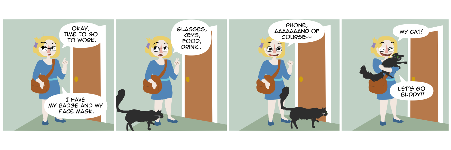 Apocalypse page two hundred forty seven. Panel one: Plague stands by her front door, dressed in business casual clothes rather than her usual hoodie. 'Okay, time to go to work.' She counts off on her fingers. 'I have my badge and my face mask.' Panel two: More fingers go up. 'Glasses, keys, food drink...' At her feet the household cat creeps on screen. Panel three: Plague glances down with an evil grin. 'Phone, aaaand of course--' Panel four: She sweeps the very startled pet into a hug. 'My cat! Let's go buddy!!'    
