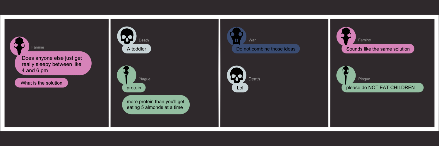 Apocalypse page twenty five. This is in a chat format like Facebook or Discord. Panel one: Famine types 'Does anyone else just get really tired between like 4 and 6 pm? What is the solution?' Panel two: Death types 'A toddler'. Plague types 'Protein. More protein than you'll get eating 5 lmonds at a time. Panel three: War types 'Do not combine those ideas'. Death types 'lol'. Panel four: Famine types 'Sounds like the same solution' to which Plague types 'please do Not Eat Children.' 