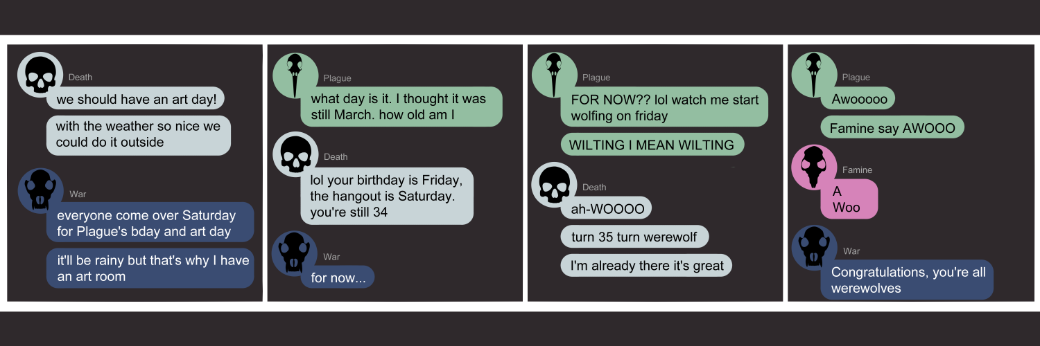 Apocalypse page two hundred fifty three. This is a chat format like Messenger or discord. Panel one: Death (light blue bubble, black human skull icon) declares 'We should have an art day! With the weather so nice we could do it outside.' War (dark blue bubble, black wolf skull icon) says 'Everyone come over Saturday for Plague's birthday and art day. It'll be rainy but that's why I have an art room.' Panel two: Plague (light green bubble, black bird skull icon) appears asking 'What day is it. I thought it was still March. How old am I.' Death soothes 'lol your birthday is Friday, the hangout is Saturday. You're still 34.' War ominously adds 'For now...' Panel three: Plague replies 'FOR NOW?? lol watch me start wolfing on Friday. Wilting! I mean wilting!' Death immediately steps in with 'a-WOOO. Turn 35 turn werewolf. I'm already there it's great.' Panel four: Plague says 'Awooooo... Famine say AWOO.' Famine, who just appeared (pink bubble, black rat skull icon) begrudgingly says 'A. Woo.' War laughs 'Congratulations you're all werewolves. '      