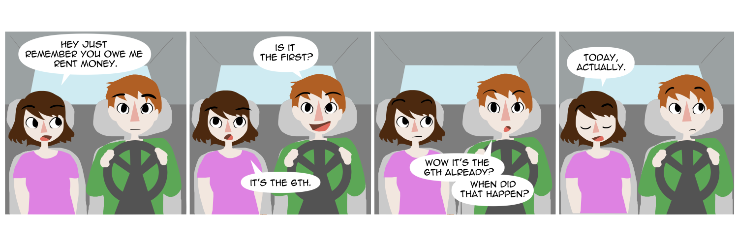 Apocalypse page two hundred sixty. Panel one: Feast and Famine are in the car driving somewhere. Famine looks to Feast as she says 'Hey, just remember you owe me rent money.' Panel two: Feast asks 'Oh is it the first?' Famine says 'It's the 6th.' Panel three: Surprised, Feast says 'Wow it's the 6th already? When did that happen?' Panel four: Famine, at peace, says 'Today actually.'     