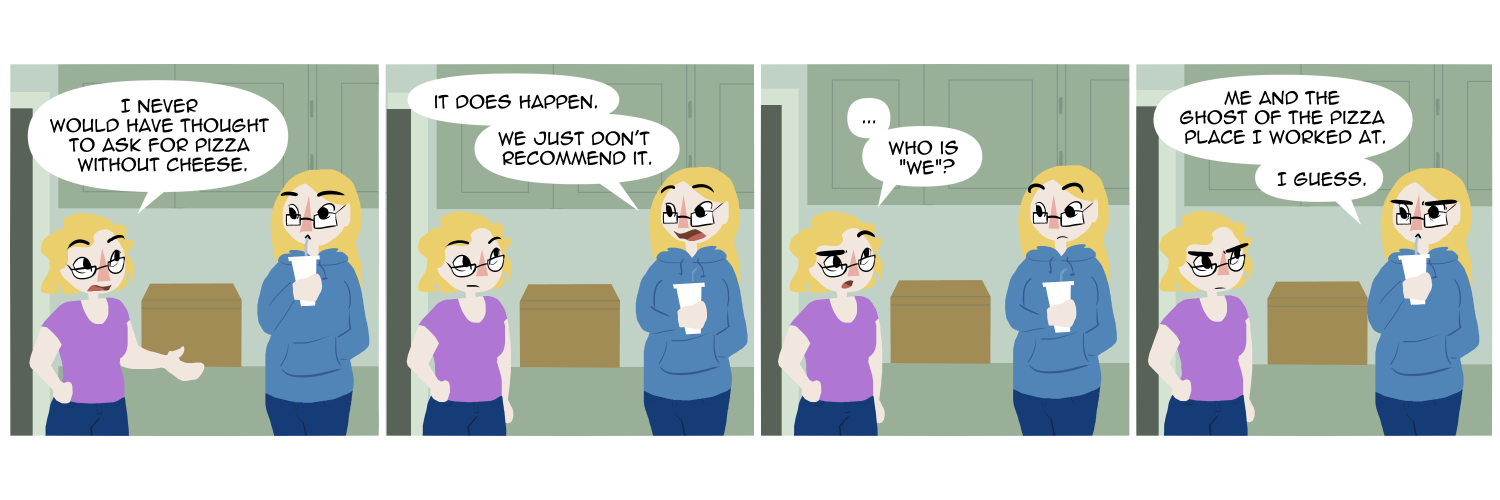 Apocalypse page two hundred sixty one. Panel one: Plague and Malady stand in their kitchen. As Plague sips a drink Malady says 'I would never have thought to ask for pizza without cheese.' Panel two: Plague stops drinking to say 'It does happen. We just don't recommend it.' Panel three: Malady gives her sister a skeptical look. '... Who is we?' Panel four: Plague thinks hard. 'Me and the ghost of the pizza place I worked at. I guess.'      