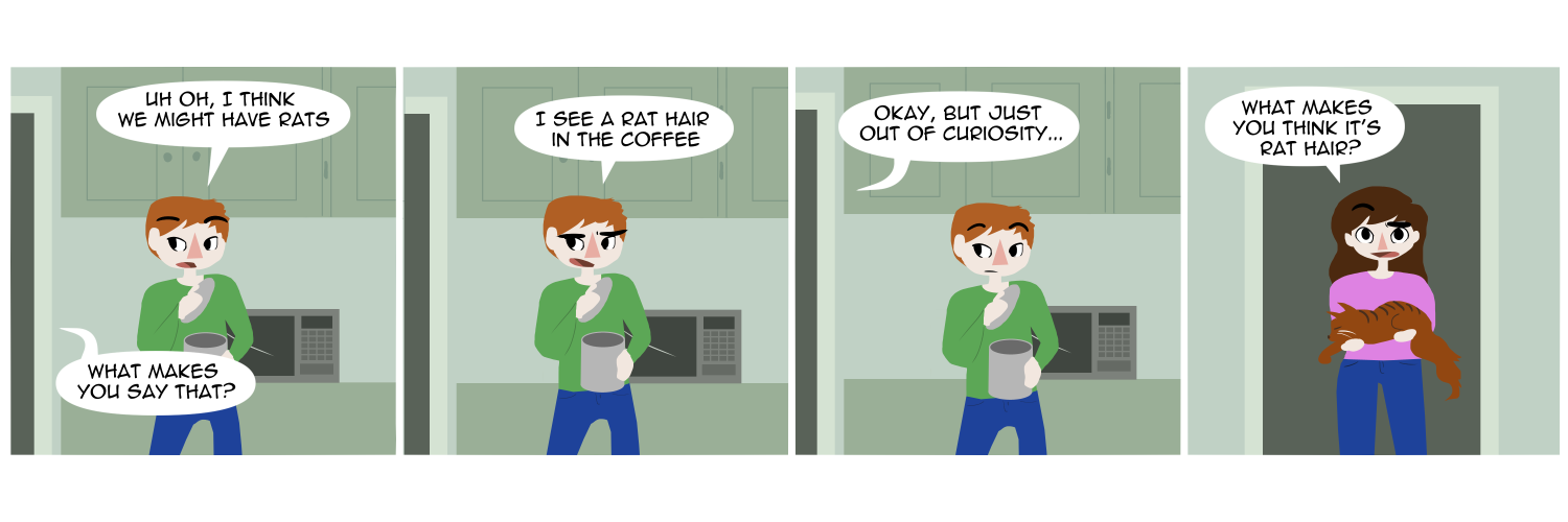 Apocalypse page two hundred sixty eight. Panel one: Feast stands in the kitchen, looking into an open coffee tin. 'Uh-oh,' he says, 'I think we might have rats.' From off screen Famine asks 'What makes you say that?' Panel two: Feast replies 'I see a rat hair in the coffee.' Panel three: Still out of view, Famine says 'Okay, but just out of curiosity...' Panel four: We see Famine in the kitchen doorway, holding a fluffy cat in her arms and covered in cat hairs. '...What makes you think it's rat hair?'     