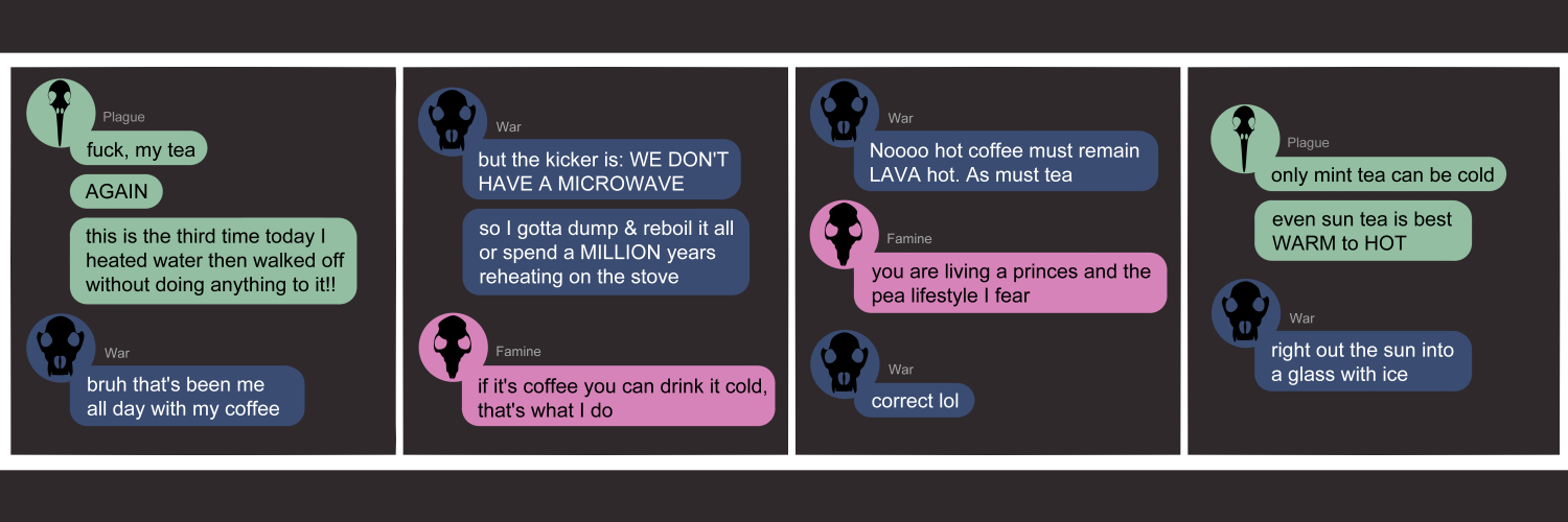 Apocalypse page two hundred seventy. This is in chat format like Discord or Messenger. Panel one: Plague (light green bubble, black bird skull icon) pops un to say 'Fuck, my tea. AGAIN. This is the third time today I heated water then walked off without doing anything to it!!' War (dark blue bubble, black wolf skull icon) sympathizes 'Bruh that's been me all day with my coffee.' Panel two: War continues 'But the kicker is we don't have a microwave!! So I gotta dump & reboil it all or spend a MILLION years reheating on the stove.' Famine (pink bubble, black rat skull icon) appears. 'If it's coffee you can drink it cold, that's what I do.' Panel three: War protests 'Nooo hot coffee must remain LAVA hot. As must tea.' Famine says 'You are living a princess and the pea lifestyle I fear.' War says 'Correct lol'. Panel four: Plague returns with 'Only mint tea can be cold. Even sun tea is best WARM to HOT.' War agrees, 'Right out the sun into a glass with ice.'  