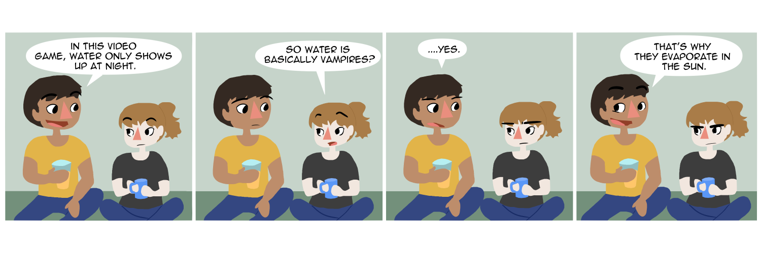 Apocalypse page two hundred seventy seven. Panel one: War and her boyfriend Wrath sit on their couch, holding coffee or tea cups. Wrath says 'In this video game, water only shows up at night.' Panel two: War asks 'So water is basically vampires?' Panel three: '....Yes,' he replies. Panel four: With a smirk he adds 'That's why they evaporate in the sun.'     