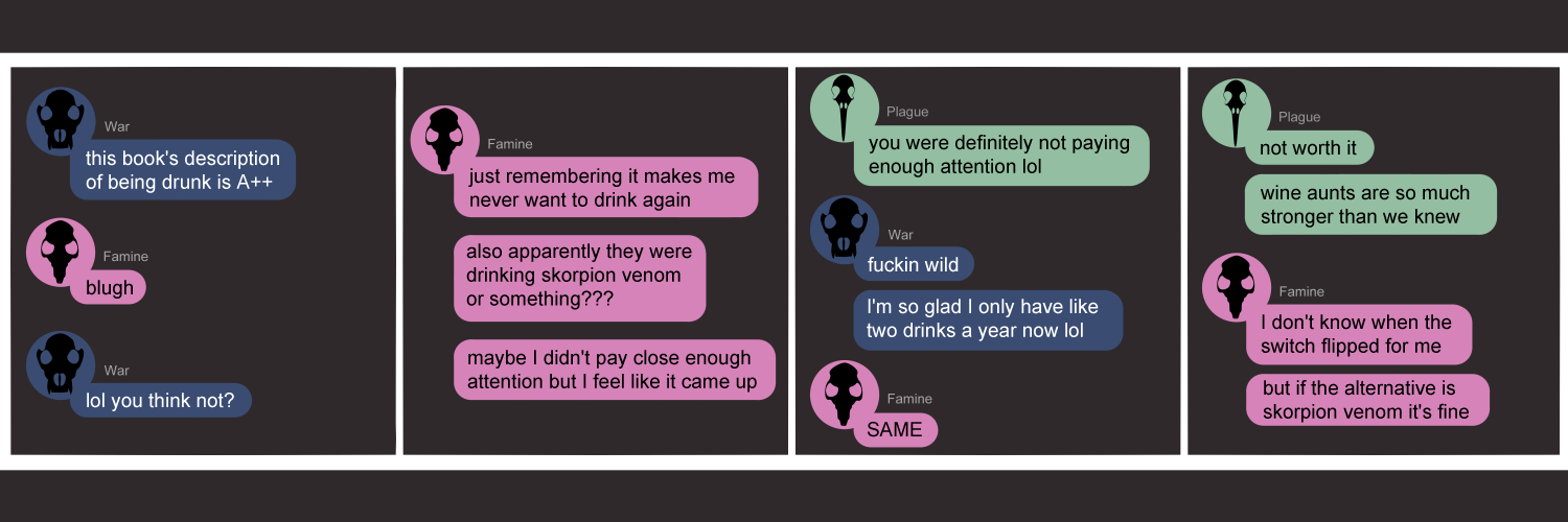 Apocalypse page two hundred eighty four. This is in chat format like Discord or messenger. Panel one: War (dark blue bubble, black wolf skull icon) says 'This book's description of being drunk is A++'. Famine (pink bubble, black rat skull icon) replies with just 'blugh'. War says 'lol you think not?' Panel two: Famine says 'Just remembering it makes me never want to drink again. Also apparently they were drinking skorpion venom or something?? Maybe I didn't pay close enough attention but I feel like it came up.' Panel three: Plague (light green bubble, black bird skull icon) pops in with 'You were definitely not paying enough attention lol'. War returns with 'Fuckin wild. I'm so glad I only have like two drinks a year now.' Famine says 'SAME'. Panel four: Plague agrees 'Not worth it. Wine aunts are so much stronger than we knew.' Famine says 'I don't know when the switch flipped for me. But if the alternative is skorpion venom it's fine.'    
