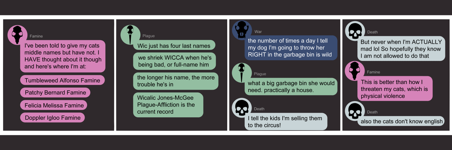 Apocalypse page two hundred eighty nine. This is in chat format like Messenger or Discord. Panel one: Famine (pink bubble, black rat skull icon) starts us off. 'I've been told to give my cats middle names but have not. I HAVE thought about it though and here's where I'm at. Tumbleweed Alfonso Famine. Patchy Bernard Famine. Felicia Melissa Famine. Doppler Igloo Famine.' Panel two: Plague (light green bubble, black bird skull icon) volunteers 'Wic just has four last names. We shriek WICCA when he's being bad, or full-name him. The longer his name, the more trouble he's in. Wiccalicc Jones-McGee Plague-Affliction is the current record.' Panel three: War (dark blue bubble, black wolf skull icon) appears. 'The number of times a day I tell my dog I'm going to throw her RIGHT in the garbage bin is wild.' Plague says What a big garbage bin she would need. Practically a house.' Death (light blue bubble, black human skull icon) arrives. 'I tell the kids I'm selling them to the circus!' Panel four: Death contines, 'But never when I'm ACTUALLY mad lol So hopefully they know I am not allowed to do that.' Famine returns 'This is better than how I threaten my cats, which is with physical violence.' Death consoles her, 'Also the cats don't know English.'   