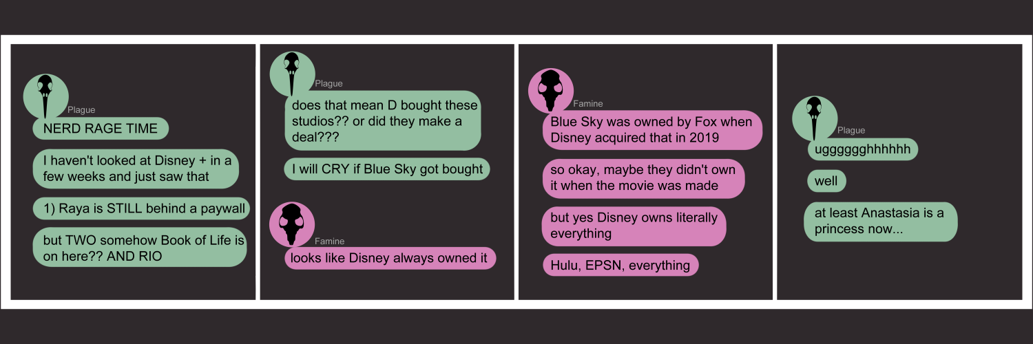 Apocalypse page thirty one. This is in a chat format like Facebook or Discord. Panel one: Plague's chat bubble fills the pansl. She says 'Nerd rage time! I haven't looked at Disney+ in a few weeks and just saw that 1) Raya is STILL behind a paywall. And TWO somehow Book of Life is on here? And Rio!' Panel two: Plague again, asking 'Does this mean Disney bought these studios? or did they make a deal?? I will CRY if BLue Sky got bought.' Famine appears, her chat saying 'Looks like Disney always owned it.' Panel three: Famine continues typing. 'Blue Sky was owned by Fox when Disney acquired that in 2019. So okay, maybe they didn't own it when the movie was made, but yes Disney owns literally everything. Hulu, ESPN, everything.' Panel four: Plague replies, defeated, 'Ugh. Well. At least Anastasia is a princess now...' 