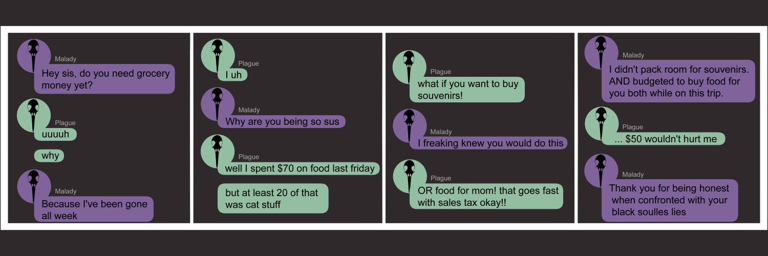 Apocalypse page forty seven. This is in a chat format like Facebook or Discord. Panel one: Plague's sister, labeled as 'Malady', texts in purple. She asks 'Hey sis, do you need grocery money yet?' Plague replies 'Uuuuuh. Why.' Malady says 'Because I've been gone all week'. Panel two: Plague stalls, typing 'I uh' then stopping. Malady asks 'Why are you being so sus'. Plagye replies 'Well I spent $70 on food last Friday. But at least 20 of that was cat stuff.' Panel three: Plague continues, 'What if you want to buy souvenirs!' Malady says 'I freaking knew you would do this'. Plague types 'Or food for Mom! That goes fast with sales tax!!' Panel four: Malady very calmly explains 'I didn't pack room for souvenirs. And I budgeted to buy food for you both while on this trip.' Plague hesitates. Then types 'Fifty dollars wouldn't hurt me.' Malady snaps back with 'Thank you for being honest when confronted with your black soulless lies.' 