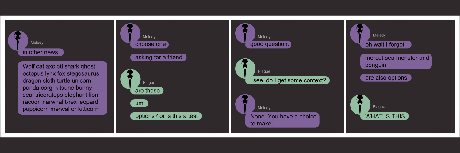 Apocalypse page fifty eight. This is in a chat format like Facebook or Discord. Panel one: Plague's sister, labeled as 'Malady', texts in purple. She texts 'in other news. Wolf, cat, axolotl, shark, ghost, octopus, lynx, fox, stegosaurus, dragon, sloth, turtle, unicorn, panda, corgi, kitsune, bunny, seal, triceratops, elephant, lion, raccoon, narwhal, t-rex, leopard, puppicorn, mer-wal, or kitticorn.' Panel two: Malady continues 'Choose one. Asking for a friend.' Plague, in three lines, asks 'Are those... um... options? Or is this a test?' Panel three: Malady replies 'Good question.' She does not elaborate so Plague says 'I see. Do I get some context?' Malady types 'None. you have a choice to make'. Panel four: Malady continues 'Oh wait I forgot. Mercat, sea monster, and penguin. Are also options.' Plague cries 'WHAT IS THIS?'. There are no answers.  