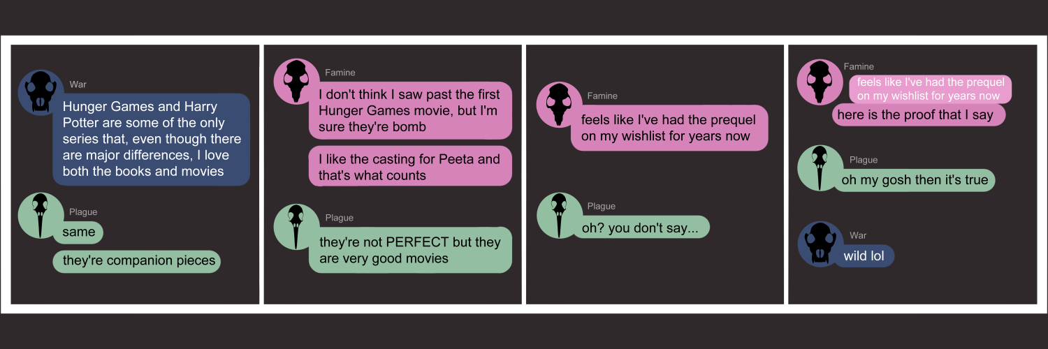 Apocalypse page seventy five. This is in a chat format like Facebook or Discord. Panel one:  War says 'Hunger Games and Harry Potter are some of the only series that, even though there are major differences, I love both the books and movies.' Plague pipes in 'Same. They're companion pieces!' Panel two: Famine replies, 'I don't think I saw past the first Hunger Games movie, but I'm sure they're bomb. I like the casting for Peeta and that's what counts.' Plague says 'They're not perfect, but they are very good movies.' Panel three: Famine says 'Feels like I've had the prequel on my wishlist for years now.' Plague replies 'Oh? You don't say...' Panel four: Famine quotes herself so that the text 'Feels like I've had the prequel on my wishlist for years now.' is visible again. Under it Famine quips 'Here is the proof that I say'. Plague replies 'Oh my gos then it's true!' War reappears with 'Wild lol' 