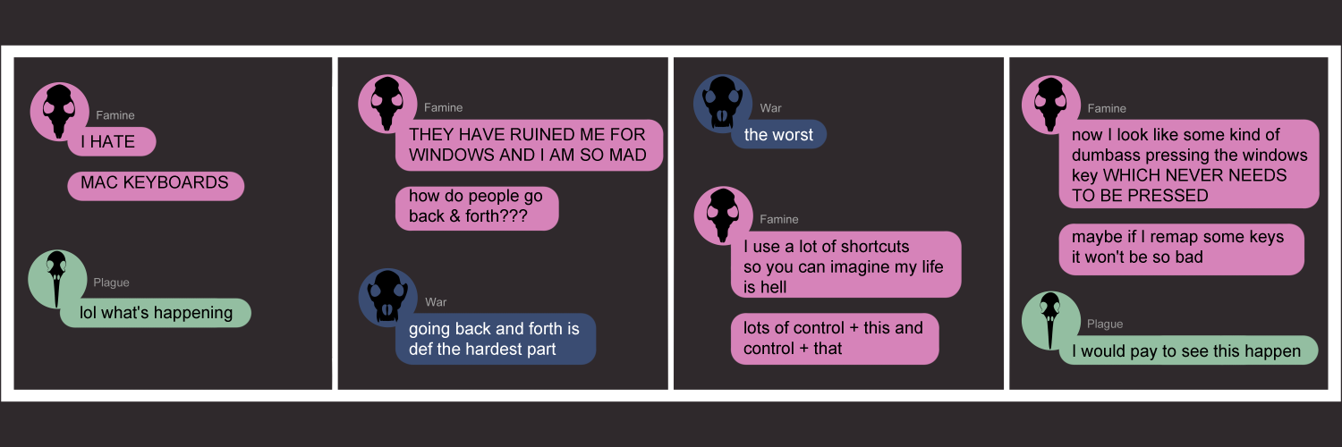 Apocalypse page eighty five. This is in a chat format like Facebook or Discord. Panel one: Famine starts the conversation with a bang. 'I HATE' she yells in chat, 'MAC KEYBOARDS'. Plague responds first with a very unhelpful 'lol what's happening'. Panel two: Famine continues yelling 'THEY HAVE RUINED ME FOR WINDOWS AND I AM SO MAD. How do people go back and forth???' War pops in to say 'Going back and forth is def the hardest part.' Panel three: War continues, 'The worst.' Famine comes back with 'I use a lot of shortcuts so you can imagine my life is hell. Lots of Control + This and Control + That.' Panel four: Famine continues. 'Now I look like some kind of dumbass pressing the windows key WHICH NEVER NEEDS TO BE PRESSED. Maybe if I remap some keys it won't be so bad...' Famine concludes. Plague returns with another unhelpful 'I would pay to see this happening.' 