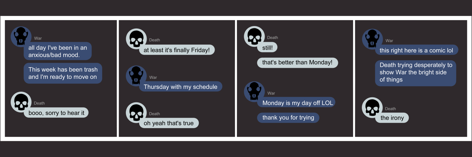 Apocalypse page eighty eight. This is in a chat format like Facebook or Discord. Panel one: War enters the chat with 'All day I've been in an anxious/bad mood. This week has been trash and I'm ready to move on.' Death replies 'Booo, sorry to hear it.' Panel two: Death continues, 'At least it's finally Friday!' War says 'Thursday, with my schedule.' Death says 'Oh yeah. That's true.' Panel three: Death tries again 'Still! That's better than Monday!' War says 'Monday is my day off LOL. Thank you for trying!' Panel four: War says 'This right here is a comic lol. Death trying desperately to show War the bright side of things.' Death's last worse are 'The irony.'  