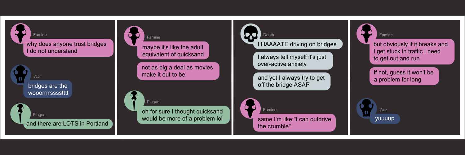 Apocalypse page eighty nine. This is in a chat format like Facebook or Discord. Panel one: Famine starts with 'Why does anyone trust bridges, I do not understand'. War chimes in 'bridges are the WORST'. Plague helpfully adds 'and there are LOTS in Portland.' Panel two: Famine continues 'Maybe it's like the adult equivalent of quicksand. Not as big a deal as movies make it out to be.' Plague replies 'Oh for sure, I thought quicksand would be more of a problem lol' Panel three: Death pops in with 'I HAAAAATE driving on bridges. I always tell myself it's just overactive anxiety. And yet I always try to gte off the bridge ASAP.' Famine replies 'Same. I'm like I can out-drive the crumble'. Panel four: Famine continues 'But obviously if it breaks and I get stuck in traffic I need to get out and run. If not, guess it won't be a problem for long.' War, in total agreement, just says 'Yuup.' 